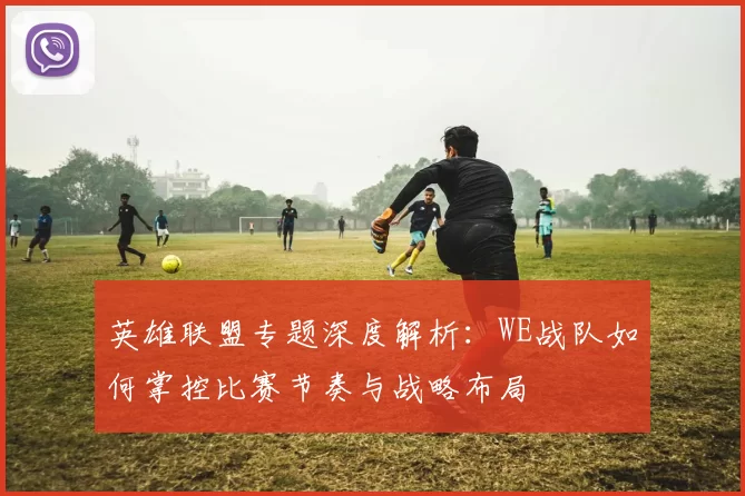 英雄联盟专题深度解析：WE战队如何掌控比赛节奏与战略布局