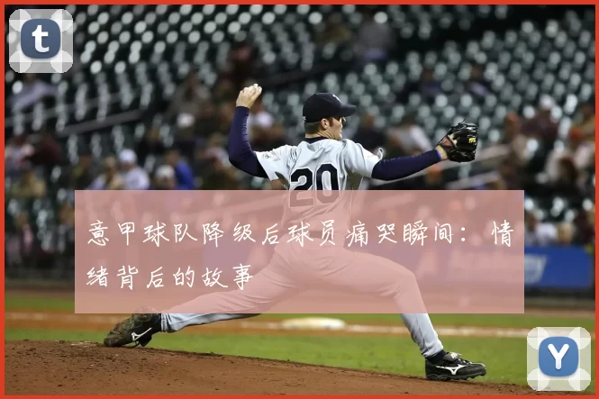意甲球队降级后球员痛哭瞬间：情绪背后的故事