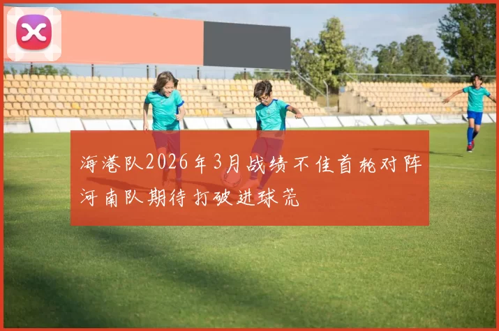 海港队2026年3月战绩不佳首轮对阵河南队期待打破进球荒