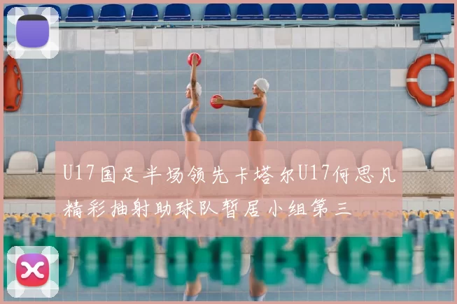 U17国足半场领先卡塔尔U17何思凡精彩抽射助球队暂居小组第三