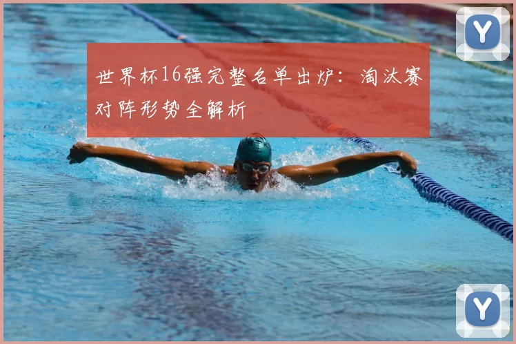 世界杯16强完整名单出炉：淘汰赛对阵形势全解析