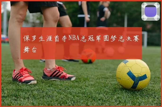 保罗生涯首夺NBA总冠军圆梦总决赛舞台